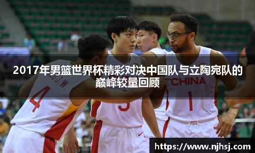 2017年男篮世界杯精彩对决中国队与立陶宛队的巅峰较量回顾