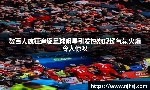 数百人疯狂追逐足球明星引发热潮现场气氛火爆令人惊叹