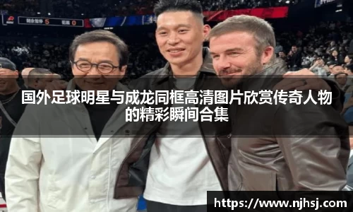 国外足球明星与成龙同框高清图片欣赏传奇人物的精彩瞬间合集
